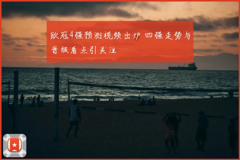 欧冠4强预测视频出炉 四强走势与晋级看点引关注