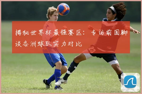 揭秘世界杯最强赛区：专访前国脚谈各洲球队实力对比