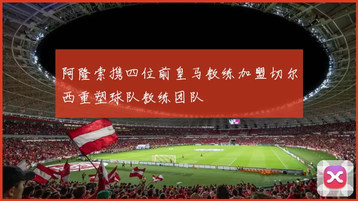 阿隆索携四位前皇马教练加盟切尔西重塑球队教练团队