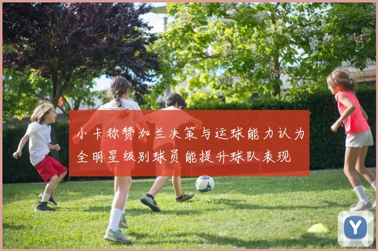 小卡称赞加兰决策与运球能力认为全明星级别球员能提升球队表现