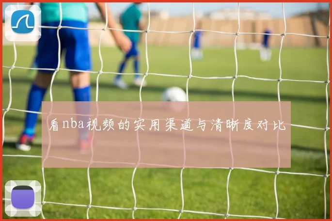 看nba视频的实用渠道与清晰度对比