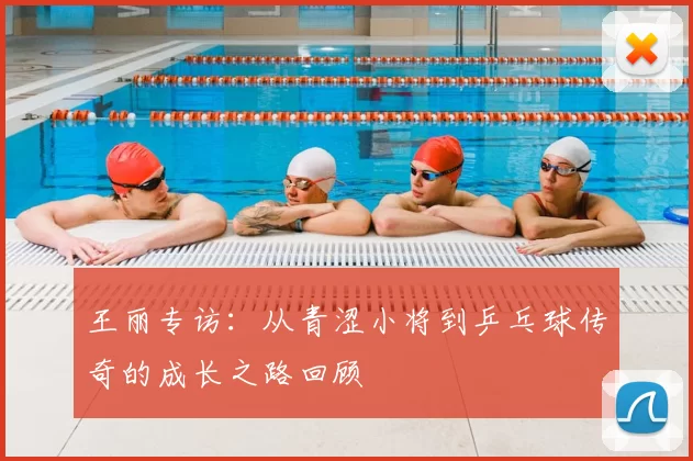 王丽专访：从青涩小将到乒乓球传奇的成长之路回顾