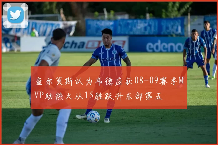 查尔莫斯认为韦德应获08-09赛季MVP助热火从15胜跃升东部第五