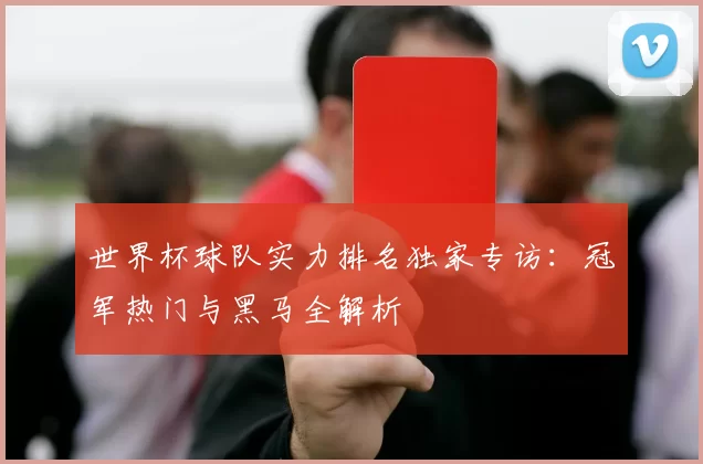 世界杯球队实力排名独家专访：冠军热门与黑马全解析
