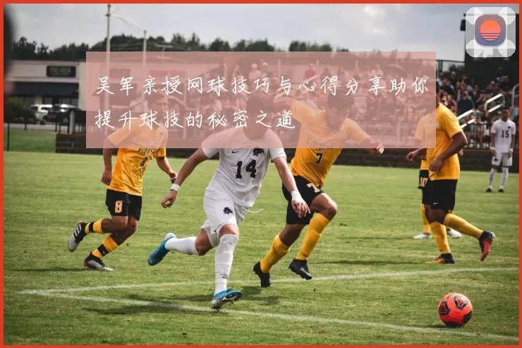 吴军亲授网球技巧与心得分享助你提升球技的秘密之道