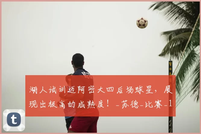 湖人试训迈阿密大四后场球星,展现出极高的成熟度!_苏德_比赛_1