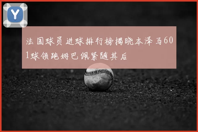 法国球员进球排行榜揭晓本泽马601球领跑姆巴佩紧随其后