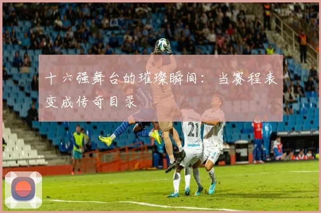 十六强舞台的璀璨瞬间:当赛程表变成传奇目录